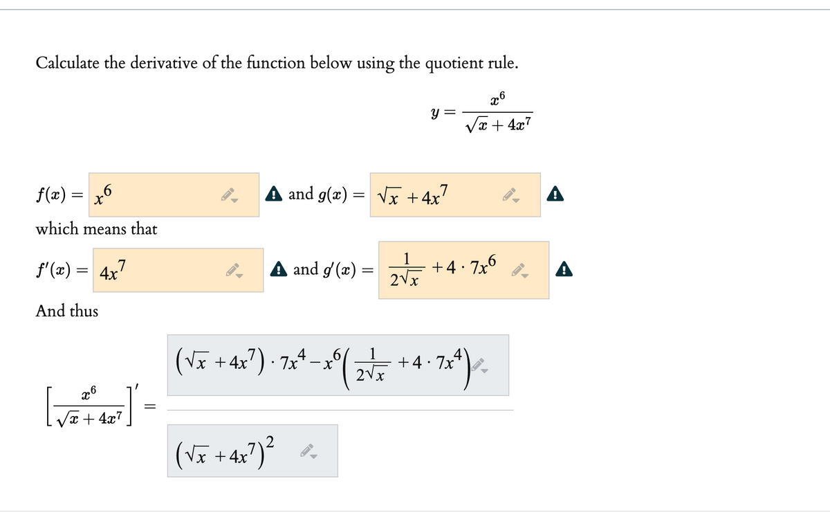 Calculate the derivative of the function below using the quotient rule.
y =
x + 4x7
f(x) =
A and g(x)
= Vx +4x
.7
A
which means that
f'(x) = 4x'
A and g'(x) =
1
+4· 7x6
2Vx
A
And thus
(Vĩ + 4x?) · 7,* .
1
+4· 7x
2Vx
x6
=
x + 4x7
2
(VE + 4x?)²
