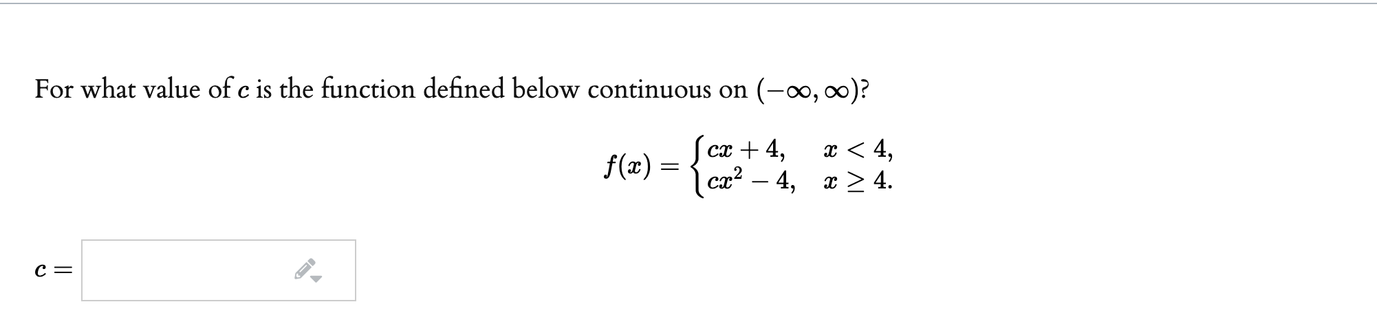 For what value of c is the function defined below continuous on (-∞, )?
сх + 4,
x < 4,
ca² –
ст — 4, т>4.
x > 4.
f(x) =
C =
