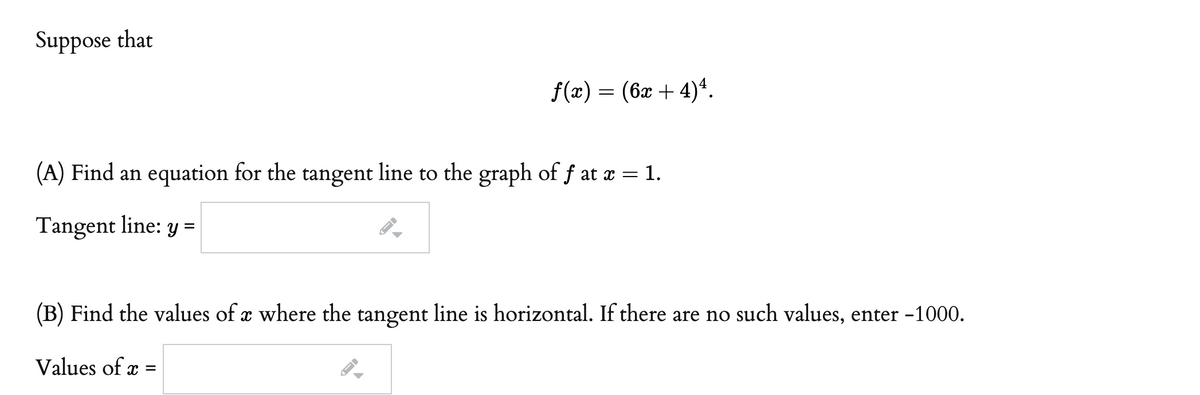 Suppose that
f(«) — (бӕ + 4)4.
(A) Find an equation for the tangent line to the graph of f at x = 1.
Tangent line: y =
(B) Find the values of x where the tangent line is horizontal. If there are no such values, enter -1000.
Values of x :
