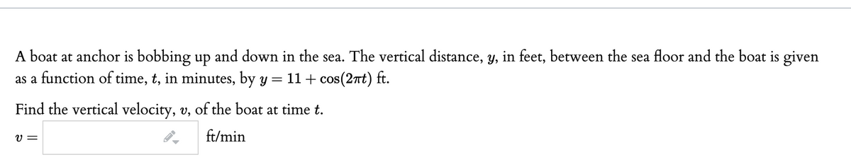 A boat at anchor is bobbing up and down in the sea. The vertical distance, y, in feet, between the sea floor and the boat is given
as a function of time, t, in minutes, by y = 11 + cos(2nt) ft.
Find the vertical velocity, v, of the boat at time t.
V =
ft/min
