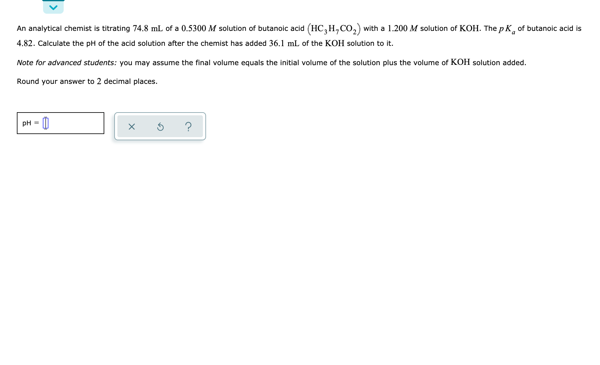 An analytical chemist is titrating 74.8 mL of a 0.5300 M solution of butanoic acid (HC,H,CO,) with a 1.200 M solution of KOH. The p K, of butanoic acid is
4.82. Calculate the pH of the acid solution after the chemist has added 36.1 mL of the KOH solution to it.
Note for advanced students: you may assume the final volume equals the initial volume of the solution plus the volume of KOH solution added.
Round your answer to 2 decimal places.
