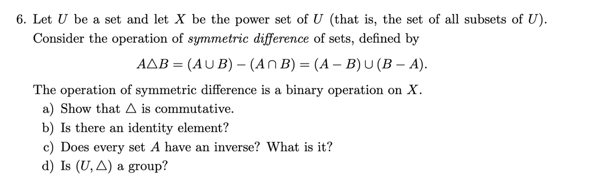 6. Let U be a set and let X be the power set of U (that is, the set of all subsets of U).
Consider the operation of symmetric difference of sets, defined by
AAB = (AU B) – (AN B) = (A – B)U (B – A).
-
-
The operation of symmetric difference is a binary operation on X.
a) Show that A is commutative.
b) Is there an identity element?
c) Does every set A have an inverse? What is it?
d) Is (U, A) a group?
