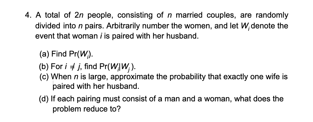 4. A total of 2n people, consisting of n married couples, are randomly
divided into n pairs. Arbitrarily number the women, and let W,denote the
event that woman i is paired with her husband.
(a) Find Pr(W;).
(b) For i + j, find Pr(WĄW; ).
(c) When n is large, approximate the probability that exactly one wife is
paired with her husband.
(d) If each pairing must consist of a man and a woman, what does the
problem reduce to?
