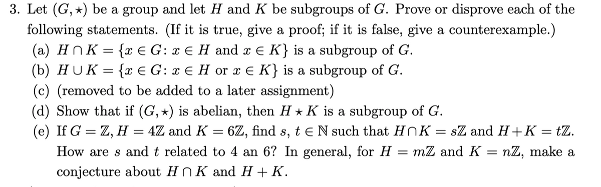 3. Let (G, *) be a group and let H and K be subgroups of G. Prove or disprove each of the
following statements. (If it is true, give a proof; if it is false, give a counterexample.)
(a) HnK = {x € G: x E H and x E K} is a subgroup of G.
(b) HUK = {x € G: x E H or x E K} is a subgroup of G.
(c) (removed to be added to a later assignment)
(d) Show that if (G, *) is abelian, then H * K is a subgroup of G.
(e) If G = Z, H = 4Z and K = 6Z, find s, t e N such that HnK
How are s and t related to 4 an 6? In general, for H
conjecture about H N K and H + K.
sZ and H+K = tZ.
mZ and K = nZ, make a
|3D
||
