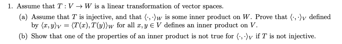 1. Assume that T: V →→ W is a linear transformation of vector spaces.
(a) Assume that T is injective, and that (, :)w is some inner product on W. Prove that (, ·)v defined
by (x, y)v = (T(x),T(y))w_for all x, y E V defines an inner product on V.
(b) Show that one of the properties of an inner product is not true for (:, ·)v if T is not injective.
