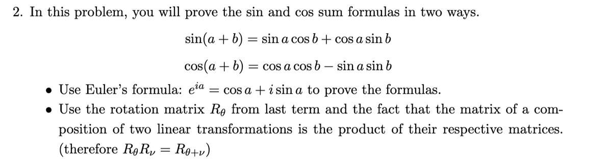 2. In this problem, you will prove the sin and cos sum formulas in two ways.
sin(a + b) = sin a cos b+ cos a sin b
cos(a + b)
= cos a cos b – sin a sin b
• Use Euler's formula: eia
• Use the rotation matrix Ro from last term and the fact that the matrix of a com-
= cos a + i sin a to prove the formulas.
position of two linear transformations is the product of their respective matrices.
(therefore Rg R, = R9+v)
