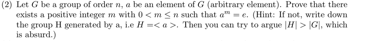 (2) Let G be a group of order n, a be an element of G (arbitrary element). Prove that there
exists a positive integer m with 0 < m <n such that am = e. (Hint: If not, write down
H generated by a, i.e H =< a >. Then you can try to argue |H| > |G|, which
the
group
is absurd.)
