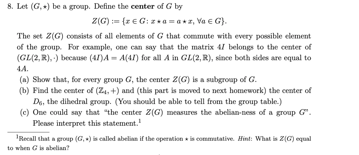 8. Let (G, *) be a group. Define the center of G by
Z(G) := {x € G: x * a = a * x,
Va E G}.
The set Z(G) consists of all elements of G that commute with every possible element
of the group. For example, one can say that the matrix 41 belongs to the center of
(GL(2, R), ·) because (4I)A = A(4I) for all A in GL(2, R), since both sides are equal to
4A.
(a) Show that, for every group G, the center Z(G) is a subgroup of G.
(b) Find the center of (Z4, +) and (this part is moved to next homework) the center of
D6, the dihedral group. (You should be able to tell from the group table.)
(c) One could say that "the center Z(G) measures the abelian-ness of a group G".
Please interpret this statement.
'Recall that a group (G, *) is called abelian if the operation * is commutative. Hint: What is Z(G) equal
to when G is abelian?
