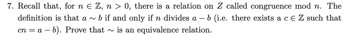 7. Recall that, for n e Z, n > 0, there is a relation on Z called congruence mod n. The
b if and only if n divides a – 6 (i.e. there exists a c e Z such that
definition is that a ~
cn = a – b). Prove that - is an equivalence relation.
