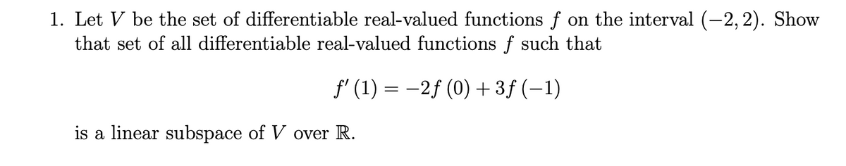 1. Let V be the set of differentiable real-valued functions f on the interval (-2, 2). Show
that set of all differentiable real-valued functions f such that
f' (1) = -2f (0) + 3f (–1)
is a linear subspace of V over R.
