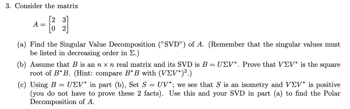 3. Consider the matrix
2 3
A
(a) Find the Singular Value Decomposition ("SVD") of A. (Remember that the singular values must
be listed in decreasing order in E.)
(b) Assume that B is an n x n real matrix and its SVD is B = UEV*. Prove that VEV* is the square
root of B* B. (Hint: compare B*B with (VEV*)².)
(c) Using B
(you do not have to prove these 2 facts). Use this and your SVD in part (a) to find the Polar
Decomposition of A.
: UEV* in part (b), Set S = UV*; we see that S is an isometry and VE* is positive
