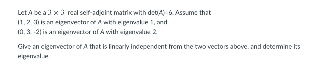 Let A be a 3 x 3 real self-adjoint matrix with det(A)=6. Assume that
(1, 2, 3) is an eigenvector of A with eigenvalue 1, and
(0, 3, -2) is an eigenvector of A with eigenvalue 2.
Give an eigenvector of A that is linearly independent from the two vectors above, and determine its
eigenvalue.
