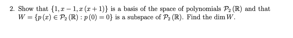 2. Show that {1,x – 1, x (x + 1)} is a basis of the space of polynomials P2 (IR) and that
W = {p (x) E P2 (R) : p (0) = 0} is a subspace of P2 (R). Find the dim W.
