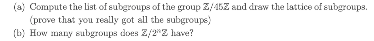 (a) Compute the list of subgroups of the group Z/45Z and draw the lattice of subgroups.
(prove that you really got all the subgroups)
(b) How many subgroups does Z/2"Z have?
