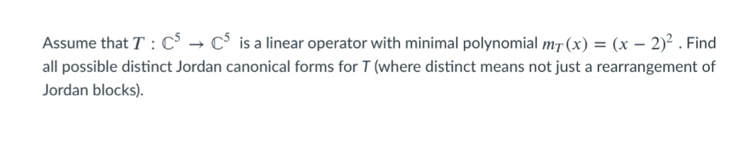 Assume that T : C° → C is a linear operator with minimal polynomial m7 (x) = (x – 2)2 . Find
all possible distinct Jordan canonical forms for T (where distinct means not just a rearrangement of
Jordan blocks).
