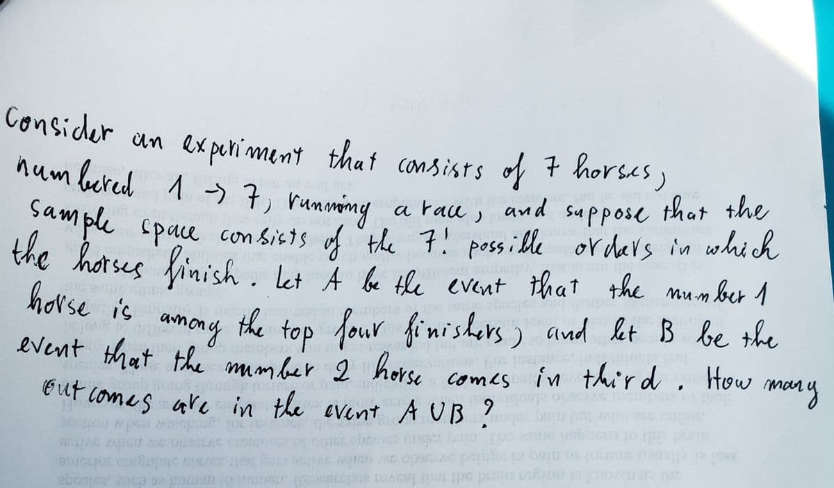 E ut comes are in the event A UB ?
Consider an experiment that consists
of 7 horses,
num bered 1 う子 rummony
su Ppose
that the
a race ,
and
" ple space con Sists of the 7! possille or ders in whi h
the hotses finish. ket
horse is
let mumber1
A be the evernt that the
top four finishers) and let B be the
How
mary
amony
the
event that the mmber 2 horse ,
comes in thi'rd
6.
gor
opaciAc pemba p
8 GAGS
(AC
yo md odt tert lasven
2bcoreat ancp sa pan to
