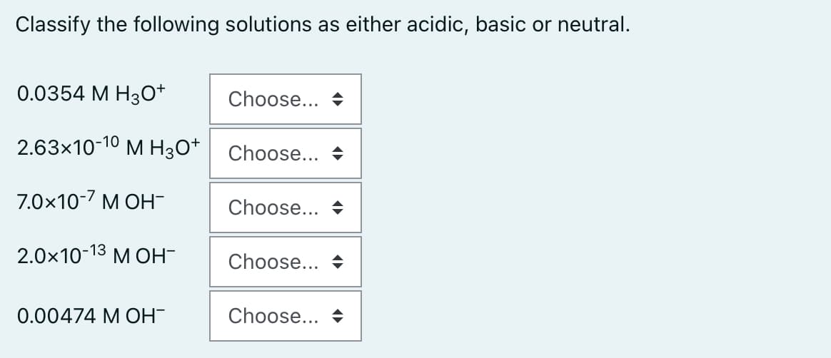Classify the following solutions as either acidic, basic or neutral.
0.0354 М Нзо*
Choose... +
2.63x10-10 M H3O*
Choose... +
7.0x10-7 M OH-
Choose... +
2.0х10-13 м он-
Choose... +
0.00474 М ОН
Choose... +
