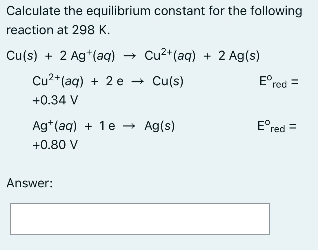 Calculate the equilibrium constant for the following
reaction at 298 K.
Cu(s) + 2 Ag*(aq)
→ Cu2+(aq) + 2 Ag(s)
Cu2+(aq) + 2 e → Cu(s)
E°red =
+0.34 V
Ag*(aq) + 1 e → Ag(s)
E°red =
+0.80 V
Answer:
