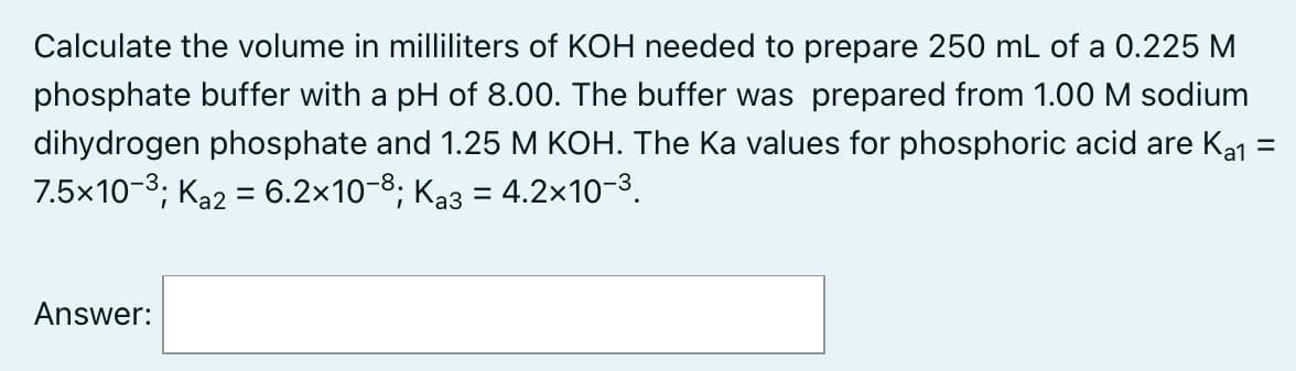 Calculate the volume in milliliters of KOH needed to prepare 250 mL of a 0.225 M
phosphate buffer with a pH of 8.00. The buffer was prepared from 1.00 M sodium
dihydrogen phosphate and 1.25 M KOH. The Ka values for phosphoric acid are Ka1 =
7.5x10-3; Ka2 = 6.2x10-8; Ka3 = 4.2x10-3.
Answer:

