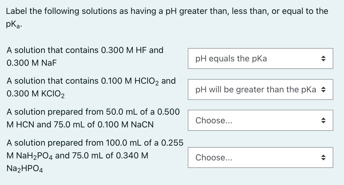 Label the following solutions as having a pH greater than, less than, or equal to the
pka-
A solution that contains 0.300 M HF and
pH equals the pKa
0.300 M NaF
A solution that contains 0.100 M HCIO2 and
0.300 М КСIO2
pH will be greater than the pka +
A solution prepared from 50.0 mL of a 0.500
M HCN and 75.0 mL of 0.100 M NaCN
Choose...
A solution prepared from 100.0 mL of a 0.255
M NaH2PO4 and 75.0 mL of 0.340 M
Choose...
Na2HPO4
