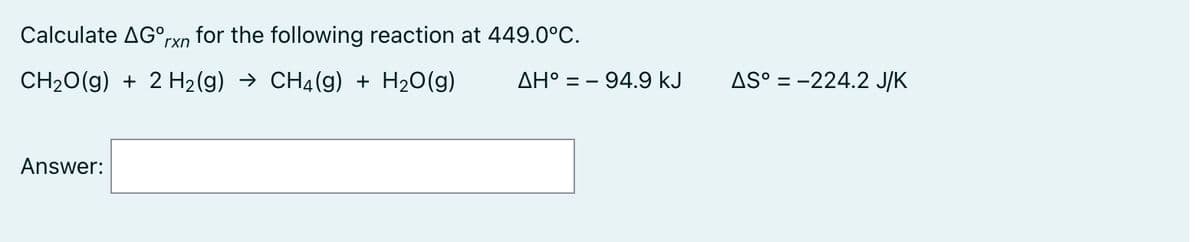 Calculate AG°,
for the following reaction at 449.0°C.
rxn
CH20(g) + 2 H2(g) → CH4(g) + H2O(g)
ΔΗ' -
° = - 94.9 kJ
AS° = -224.2 J/K
Answer:
