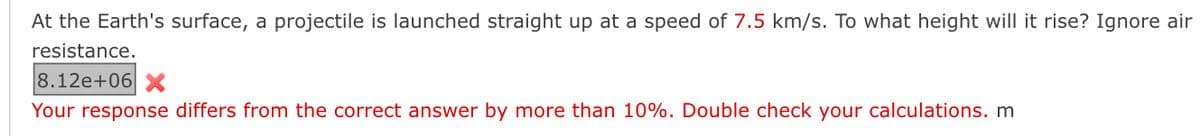 At the Earth's surface, a projectile is launched straight up at a speed of 7.5 km/s. To what height will it rise? Ignore air
resistance.
8.12e+06 X
Your response differs from the correct answer by more than 10%. Double check your calculations. m
