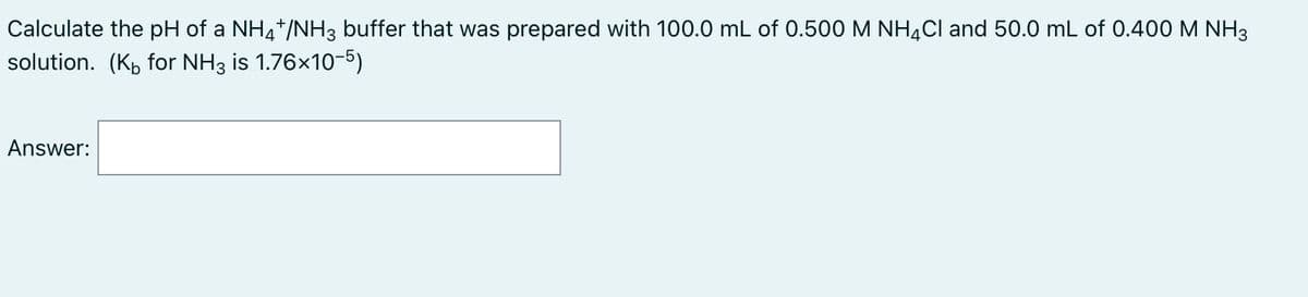 Calculate the pH of a NH4*/NH3 buffer that was prepared with 100.0 mL of 0.500 M NH4CI and 50.0 mL of 0.400 M NH3
solution. (K, for NH3 is 1.76x10-5)
Answer:
