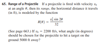 65. Range of a Projectile If a projectile is fired with velocity vD
at an angle 0, then its range, the horizontal distance it travels
(in ft), is modeled by the function
vỗ sin 20
R(0) =
32
(See page 663.) If L' = 2200 ft/s, what angle (in degrees)
should be chosen for the projectile to hit a target on the
ground 5000 ft away?
