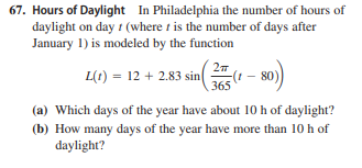 67. Hours of Daylight In Philadelphia the number of hours of
daylight on day t (where t is the number of days after
January 1) is modeled by the function
L(t) = 12 + 2.83 sin
365
(a) Which days of the year have about 10 h of daylight?
(b) How many days of the year have more than 10 h of
daylight?
