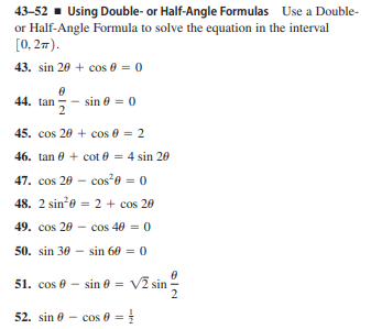 43-52 - Using Double- or Half-Angle Formulas Use a Double-
or Half-Angle Formula to solve the equation in the interval
[0, 27).
43. sin 20 + cos 0 = 0
44. tan
sin 0 = 0
45. cos 20 + cos 0 = 2
46. tan 0 + cot e = 4 sin 20
47. cos 20 - cos*e = 0
48. 2 sin0 = 2 + cos 20
49. cos 20 - cos 40 = 0
50. sin 30 - sin 60 = 0
Vī sin
51. cos 0 - sin 0 =
52. sin 0 - cos 0 =
