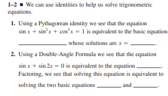1-2 ▪ We can use identities to help us solve trigonometric
equations.
1. Using a Pythagorean identity we see that the equation
sin x + sin'x + cos'x = 1 is equivalent to the basic equation
whose solutions are x =
2. Using a Double-Angle Formula we see that the equation
sin x + sin 2r = 0 is equivalent to the equation .
Factoring, we see that solving this equation is equivalent to
solving the two basic equations .
and

