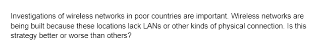 Investigations of wireless networks in poor countries are important. Wireless networks are
being built because these locations lack LANs or other kinds of physical connection. Is this
strategy better or worse than others?