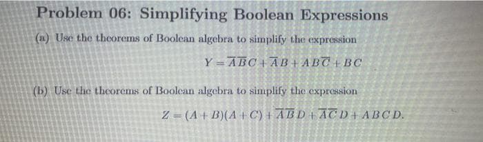 Problem 06: Simplifying Boolean Expressions
(a) Usc the thcorems of Boolean algebra to simplify the expression
Y =ABC + AB + ABC + BC
(b) Use the theorems of Boolean algebra to simplify the expression
Z = (A + B)(A+C) + ABD + ACD+ABCD.
