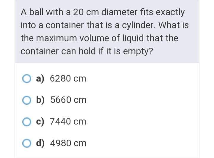 A ball with a 20 cm diameter fits exactly
into a container that is a cylinder. What is
the maximum volume of liquid that the
container can hold if it is empty?
O a) 6280 cm
O b) 5660 cm
O c) 7440 cm
O d) 4980 cm
