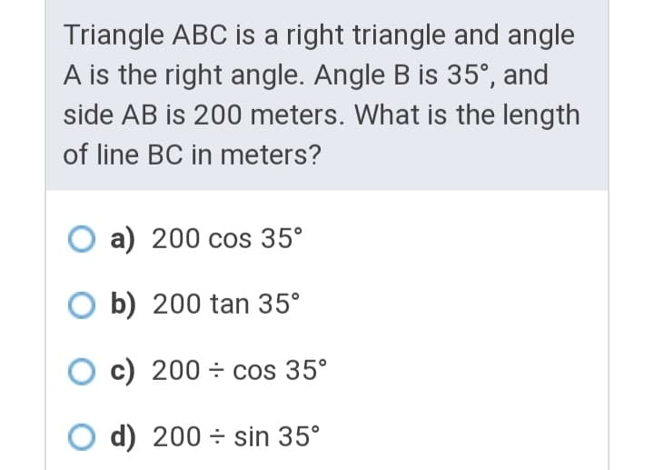 Triangle ABC is a right triangle and angle
A is the right angle. Angle B is 35°, and
side AB is 200 meters. What is the length
of line BC in meters?
O a) 200 cos 35°
O b) 200 tan 35°
O c) 200 ÷ cos 35°
d) 200 ÷ sin 35°
