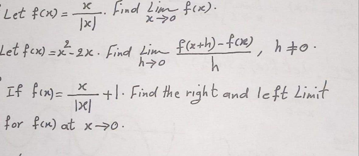 Let fcx) =
K Find Lim frxx).
Let fex) = x- 2x . Find Lim f(x+h)-f09), hto.
h
If fca)=
+1. Find the right and left Limit
for fcn) at x-20.

