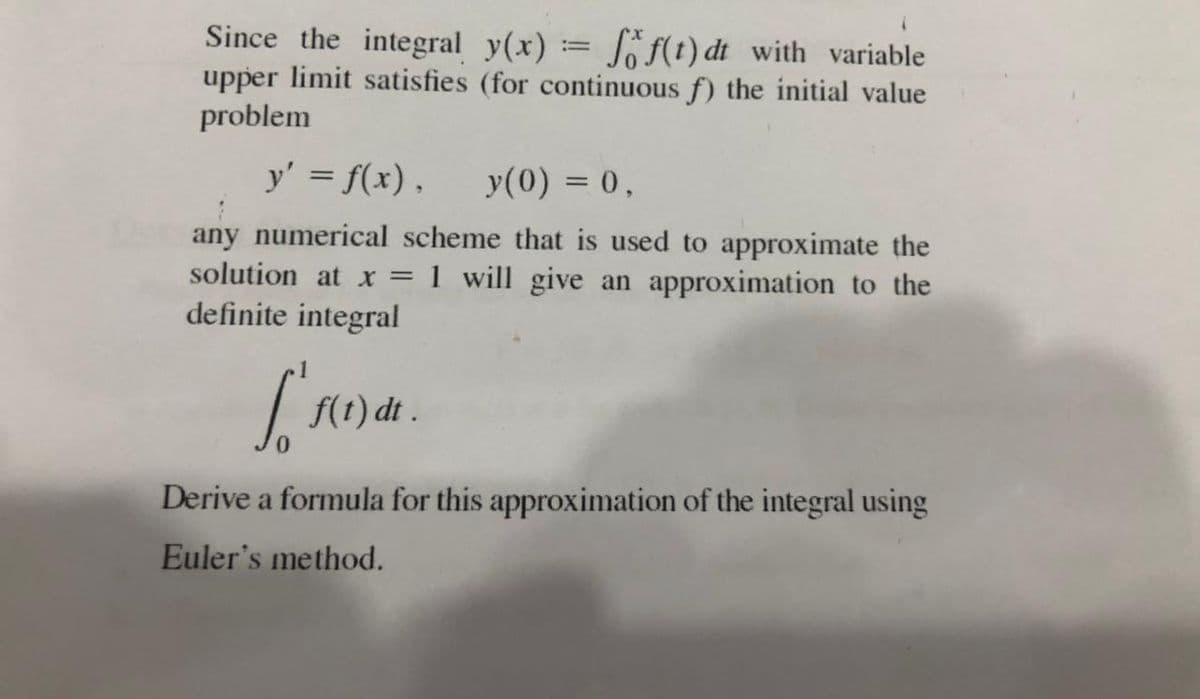 Since the integral y(x) = Jf(t) dt with variable
upper limit satisfies (for continuous f) the initial value
problem
y' = f(x).
y(0) = 0,
any numerical scheme that is used to approximate the
solution at x = 1 will give an approximation to the
definite integral
f(t) dt .
Derive a formula for this approximation of the integral using
Euler's method.
