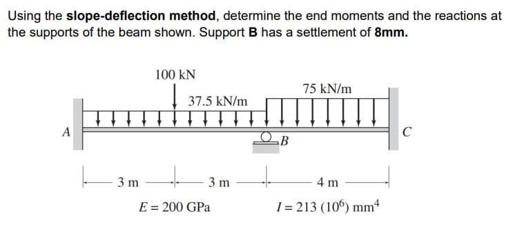 Using the slope-deflection method, determine the end moments and the reactions at
the supports of the beam shown. Support B has a settlement of 8mm.
100 KN
75 kN/m
37.5 kN/m
..
C
A
B
3 m
3 m
4 m
E = 200 GPa
I= 213 (106) mm4