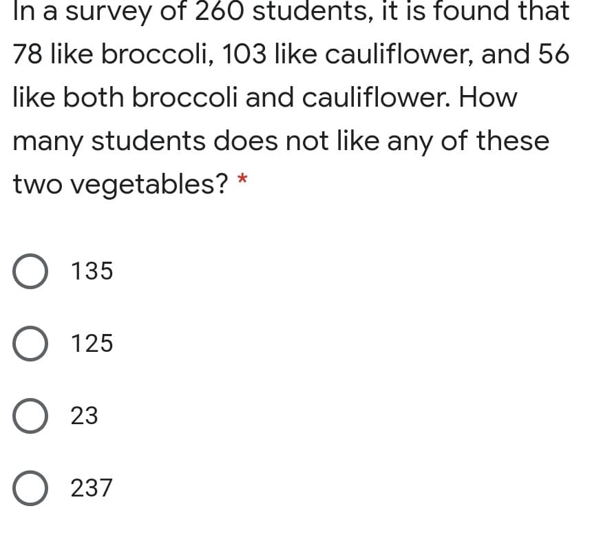 In a survey of 260 students, it is found that
78 like broccoli, 103 like cauliflower, and 56
like both broccoli and cauliflower. How
many students does not like any of these
two vegetables? *
O 135
O 125
O 23
O 237
