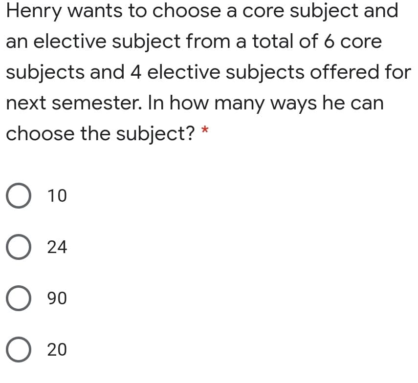 Henry wants to choose a core subject and
an elective subject from a total of 6 core
subjects and 4 elective subjects offered for
next semester. In how many ways he can
choose the subject?
O 10
O 24
O 90
O 20
