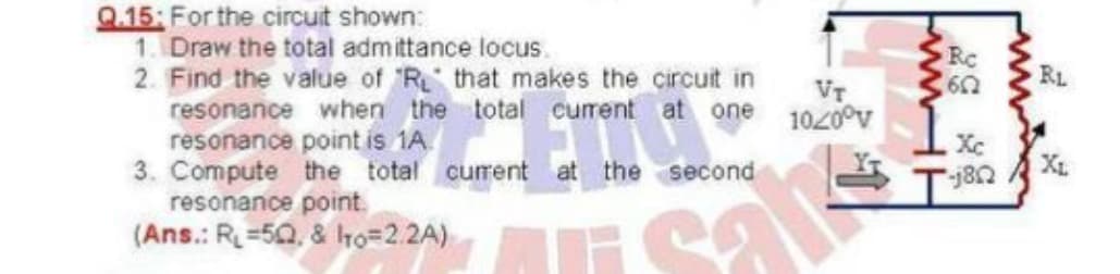 Q.15: For the circuit shown:
1. Draw the total admittance locus.
2. Find the value of R that makes the circuit in
resonance when the total current at one
resonance point is 1A.
3. Compute the total curent at the second
resonance point.
(Ans.: R=50, & ho=2.2A)
Rc
RL
VT
1020°v
Xc
XL
