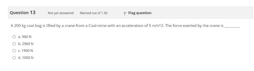 Question 13
Not yet answered
Marked out of 1.50
P Flag question
A 200 kg coal bag is lifted by a crane from a Coal-mine with an acceleration of 5 m/s^2. The force exerted by the crane is
a. 960 N
O b. 2960 N
O . 1960 N
O d. 1000 N
