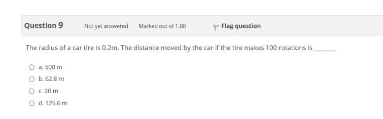 Question 9
P Flag question
Not yet answered
Marked out of 1.00
The radius of a car tire is 0.2m. The distance moved by the car if the tire makes 100 rotations is
a. 500 m
O b. 62.8 m
O c. 20 m
O d. 125.6 m
