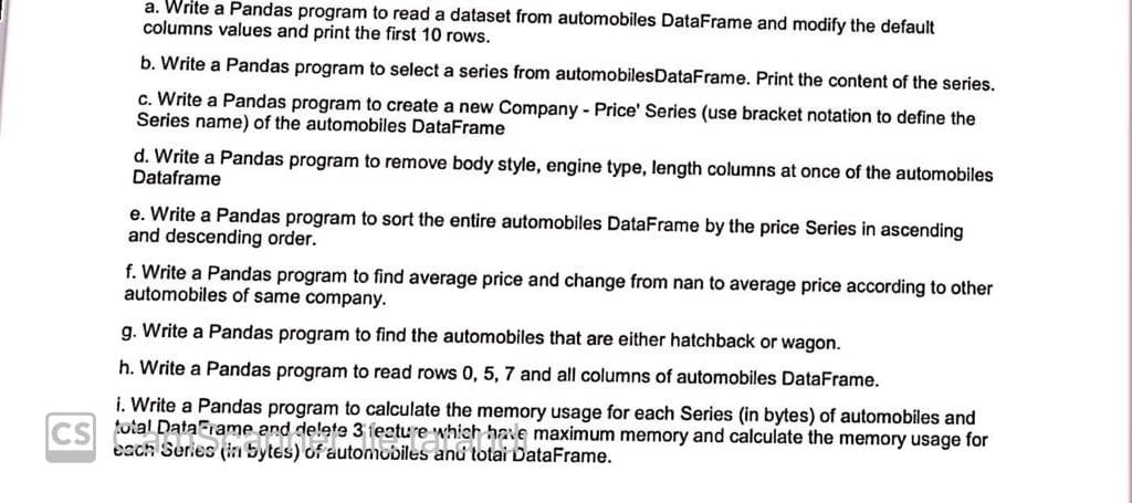 a. Write a Pandas program to read a dataset from automobiles DataFrame and modify the default
columns values and print the first 10 rows.
b. Write a Pandas program to select a series from automobilesDataFrame. Print the content of the series.
c. Write a Pandas program to create a new Company - Price' Series (use bracket notation to define the
Series name) of the automobiles DataFrame
d. Write a Pandas program to remove body style, engine type, length columns at once of the automobiles
Dataframe
e. Write a Pandas program to sort the entire automobiles DataFrame by the price Series in ascending
and descending order.
f. Write a Pandas program to find average price and change from nan to average price according to other
automobiles of same company.
g. Write a Pandas program to find the automobiles that are either hatchback or wagon.
h. Write a Pandas program to read rows 0, 5, 7 and all columns of automobiles DataFrame.
i. Write a Pandas program to calculate the memory usage for each Series (in bytes) of automobiles and
cs total DataFiame and delete 3 feature which have maximum memory and calculate the memory usage for
each Series (in bytes) of automobiles anu totai DataFrame.
