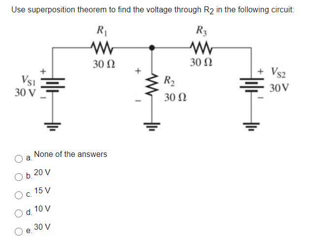 Use superposition theorem to find the voltage through R2 in the following circuit:
R1
R3
30 Ω
30 Ω
+
+ Vs2
Vs1
30 V
R2
30V
30 Ω
None of the answers
a.
O b. 20 V
15 V
Oc.
10 V
d.
30 V

