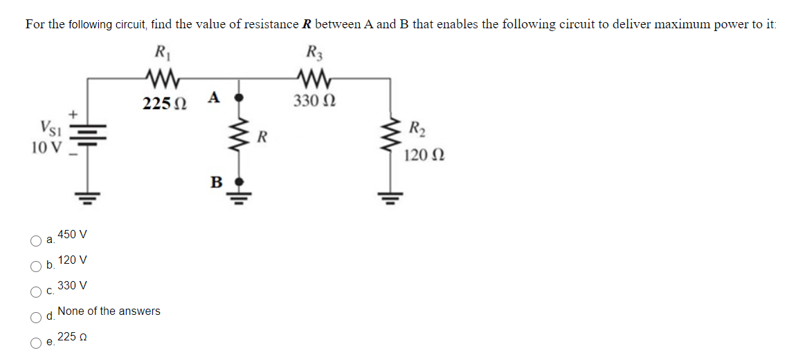 For the following circuit, find the value of resistance R between A and B that enables the following circuit to deliver maximum power to it:
R1
R3
А
225 N
330 N
Vsi
R2
10 V
120 N
B
450 V
O a
b. 120 V
Oc 330 V
Od. None of the answers
225 n

