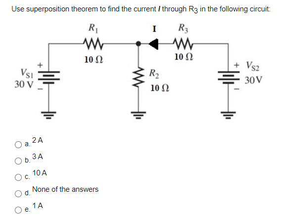 Use superposition theorem to find the current / through R3 in the following circuit:
R1
I
R3
10Ω
10 Ω
Vs1
30 V
R2
10 Ω
Vs2
30V
2 A
a.
Ob. 3A
10 A
Oc.
None of the answers
d.
1A
e.
