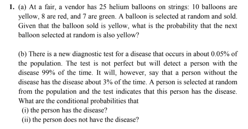 1. (a) At a fair, a vendor has 25 helium balloons on strings: 10 balloons are
yellow, 8 are red, and 7 are green. A balloon is selected at random and sold.
Given that the balloon sold is yellow, what is the probability that the next
balloon selected at random is also yellow?
(b) There is a new diagnostic test for a disease that occurs in about 0.05% of
the population. The test is not perfect but will detect a person with the
disease 99% of the time. It will, however, say that a person without the
disease has the disease about 3% of the time. A person is selected at random
from the population and the test indicates that this person has the disease.
What are the conditional probabilities that
(i) the person has the disease?
(ii) the person does not have the disease?
