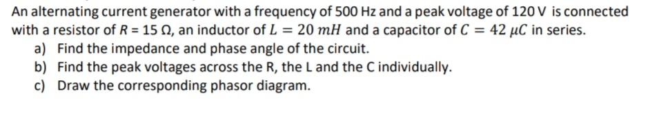 An alternating current generator with a frequency of 500 Hz and a peak voltage of 120 V is connected
with a resistor of R = 15 Q, an inductor of L = 20 mH and a capacitor of C = 42 µC in series.
a) Find the impedance and phase angle of the circuit.
b) Find the peak voltages across the R, the L and the C individually.
c) Draw the corresponding phasor diagram.
