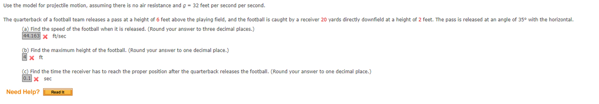 Use the model for projectile motion, assuming there is no air resistance and g = 32 feet per second per second.
The
quarterback of a football team releases a pass at a height of 6 feet above the playing field, and the football is caught by a receiver 20 yards directly downfield at a height of 2 feet. The pass is released at an angle of 35° with the horizontal.
(a) Find the speed of the football when it is released. (Round your answer to three decimal places.)
44.163 X ft/sec
(b) Find the maximum height of the football. (Round your answer to one decimal place.)
4x ft
(c) Find the time the receiver has to reach the proper position after the quarterback releases the football. (Round your answer to one decimal place.)
0.1 X sec
Need Help?
Read It